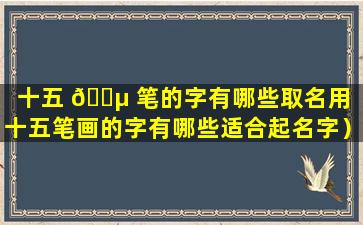 十五 🐵 笔的字有哪些取名用（十五笔画的字有哪些适合起名字）